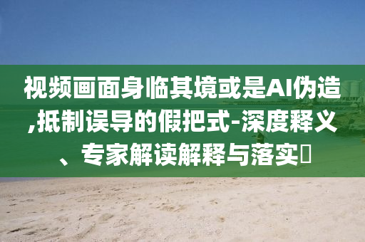 視頻畫面身臨其境或是AI偽造,抵制誤導(dǎo)的假把式-深度釋義、專家解讀解釋與落實(shí)?