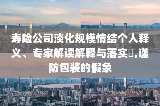 壽險公司淡化規(guī)模情結(jié)個人釋義、專家解讀解釋與落實?,謹防包裝的假象