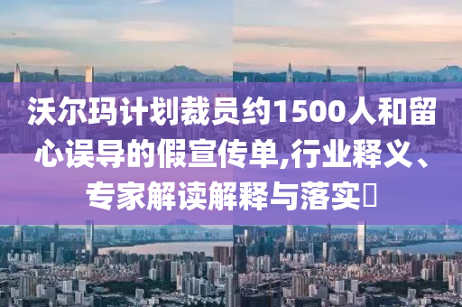沃爾瑪計劃裁員約1500人和留心誤導(dǎo)的假宣傳單,行業(yè)釋義、專家解讀解釋與落實?