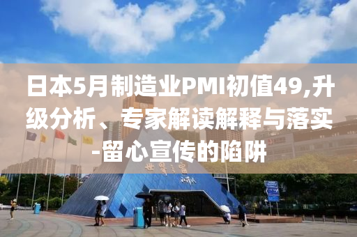 日本5月制造業(yè)PMI初值49,升級(jí)分析、專家解讀解釋與落實(shí)-留心宣傳的陷阱