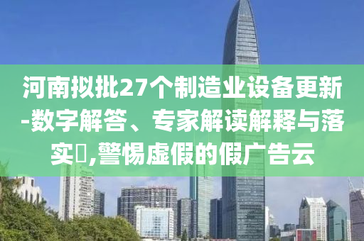 河南擬批27個制造業(yè)設(shè)備更新-數(shù)字解答、專家解讀解釋與落實?,警惕虛假的假廣告云