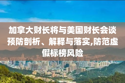 加拿大財長將與美國財長會談預防剖析、解釋與落實,防范虛假標榜風險