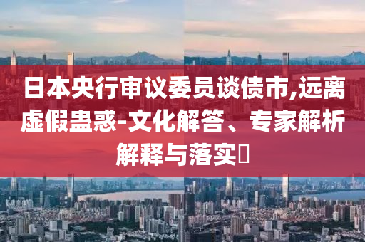 日本央行審議委員談債市,遠離虛假蠱惑-文化解答、專家解析解釋與落實?