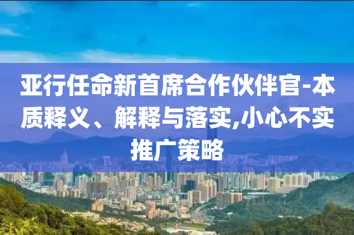 亞行任命新首席合作伙伴官-本質(zhì)釋義、解釋與落實(shí),小心不實(shí)推廣策略