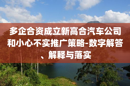 多企合資成立新高合汽車公司和小心不實(shí)推廣策略-數(shù)字解答、解釋與落實(shí)