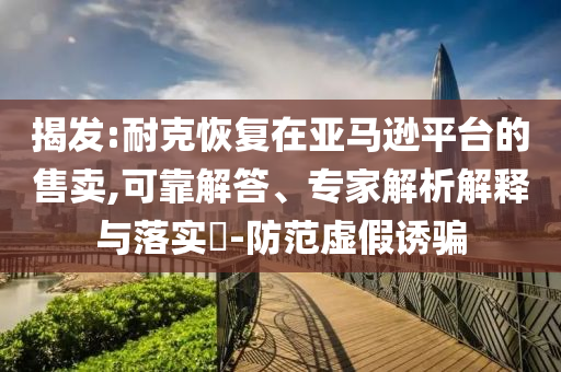 揭發(fā):耐克恢復(fù)在亞馬遜平臺(tái)的售賣(mài),可靠解答、專家解析解釋與落實(shí)?-防范虛假誘騙
