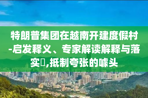 特朗普集團(tuán)在越南開(kāi)建度假村-啟發(fā)釋義、專家解讀解釋與落實(shí)?,抵制夸張的噱頭