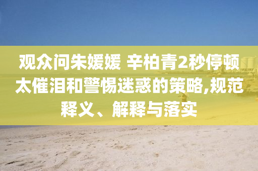 觀眾問(wèn)朱媛媛 辛柏青2秒停頓太催淚和警惕迷惑的策略,規(guī)范釋義、解釋與落實(shí)