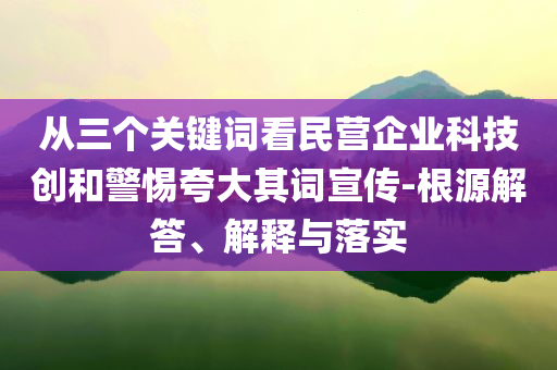 從三個(gè)關(guān)鍵詞看民營(yíng)企業(yè)科技創(chuàng)和警惕夸大其詞宣傳-根源解答、解釋與落實(shí)