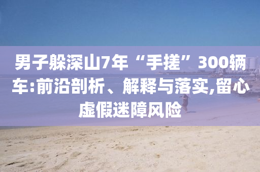 男子躲深山7年“手搓”300輛車(chē):前沿剖析、解釋與落實(shí),留心虛假迷障風(fēng)險(xiǎn)
