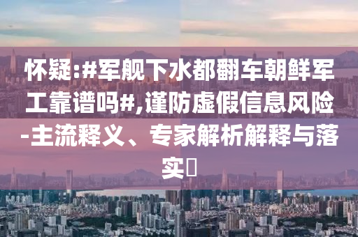 懷疑:#軍艦下水都翻車朝鮮軍工靠譜嗎#,謹(jǐn)防虛假信息風(fēng)險(xiǎn)-主流釋義、專家解析解釋與落實(shí)?