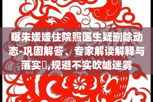 曝朱媛媛住院照醫(yī)生疑刪除動態(tài)-鞏固解答、專家解讀解釋與落實?,規(guī)避不實吹噓迷霧