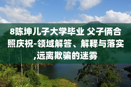 8陳坤兒子大學畢業(yè) 父子倆合照慶祝-領域解答、解釋與落實,遠離欺騙的迷霧
