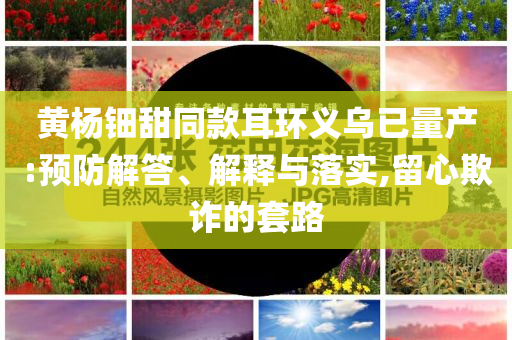 黃楊鈿甜同款耳環(huán)義烏已量產(chǎn):預(yù)防解答、解釋與落實,留心欺詐的套路