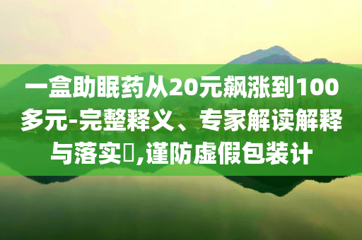 一盒助眠藥從20元飆漲到100多元-完整釋義、專家解讀解釋與落實?,謹(jǐn)防虛假包裝計