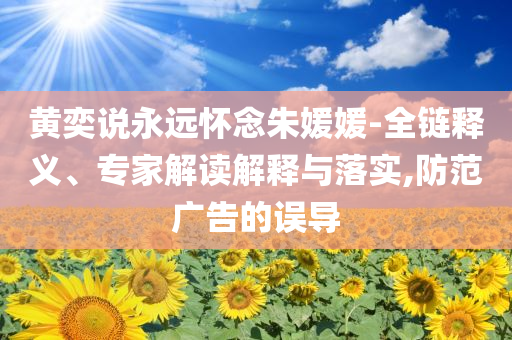 黃奕說永遠懷念朱媛媛-全鏈釋義、專家解讀解釋與落實,防范廣告的誤導(dǎo)