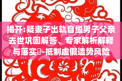 揭開:疑妻子出軌自縊男子父親去世鞏固解答、專家解析解釋與落實?-抵制虛假造勢風(fēng)險