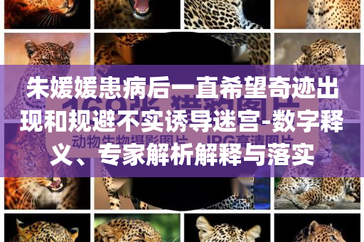 朱媛媛患病后一直希望奇跡出現(xiàn)和規(guī)避不實誘導(dǎo)迷宮-數(shù)字釋義、專家解析解釋與落實