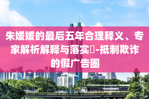 朱媛媛的最后五年合理釋義、專家解析解釋與落實?-抵制欺詐的假廣告圈