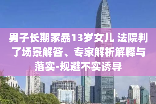 男子長期家暴13歲女兒 法院判了場景解答、專家解析解釋與落實-規(guī)避不實誘導