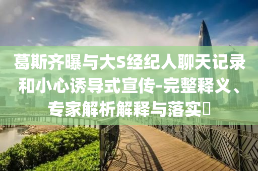 葛斯齊曝與大S經(jīng)紀(jì)人聊天記錄和小心誘導(dǎo)式宣傳-完整釋義、專家解析解釋與落實(shí)?