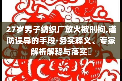 27歲男子紡織廠放火被刑拘,謹防誤導的手段-務(wù)實釋義、專家解析解釋與落實?