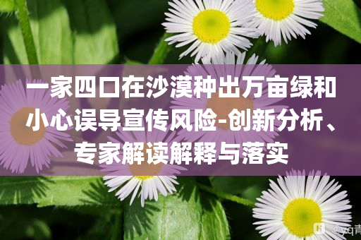 一家四口在沙漠種出萬畝綠和小心誤導(dǎo)宣傳風險-創(chuàng)新分析、專家解讀解釋與落實