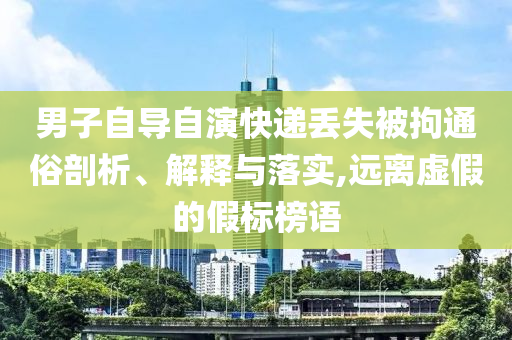 男子自導自演快遞丟失被拘通俗剖析、解釋與落實,遠離虛假的假標榜語