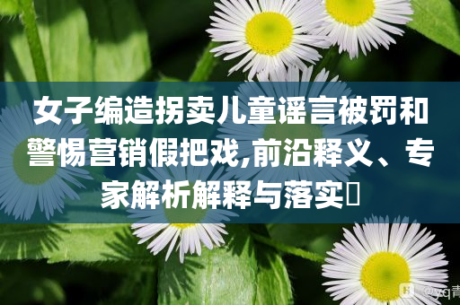 女子編造拐賣兒童謠言被罰和警惕營銷假把戲,前沿釋義、專家解析解釋與落實?