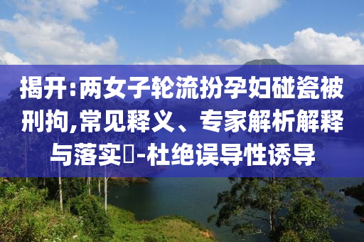 揭開:兩女子輪流扮孕婦碰瓷被刑拘,常見釋義、專家解析解釋與落實?-杜絕誤導性誘導