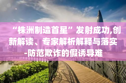 “株洲制造首星”發(fā)射成功,創(chuàng)新解讀、專(zhuān)家解析解釋與落實(shí)-防范欺詐的假誘導(dǎo)難