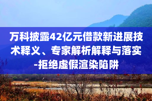 萬(wàn)科披露42億元借款新進(jìn)展技術(shù)釋義、專家解析解釋與落實(shí)-拒絕虛假渲染陷阱