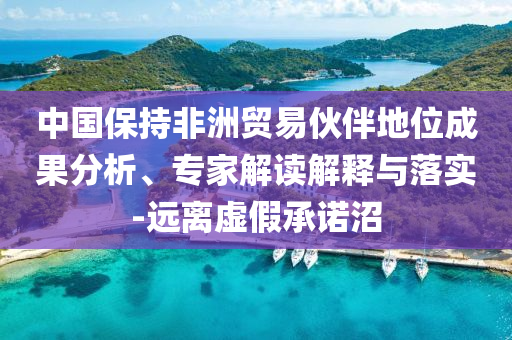中國(guó)保持非洲貿(mào)易伙伴地位成果分析、專(zhuān)家解讀解釋與落實(shí)-遠(yuǎn)離虛假承諾沼