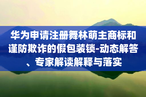 華為申請(qǐng)注冊(cè)舞林萌主商標(biāo)和謹(jǐn)防欺詐的假包裝鎖-動(dòng)態(tài)解答、專(zhuān)家解讀解釋與落實(shí)