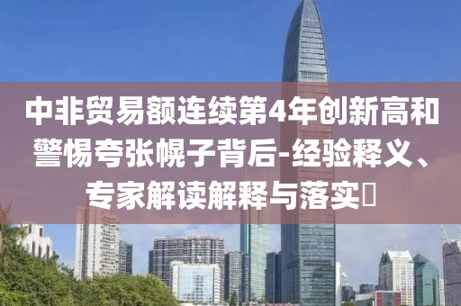 中非貿(mào)易額連續(xù)第4年創(chuàng)新高和警惕夸張幌子背后-經(jīng)驗(yàn)釋義、專(zhuān)家解讀解釋與落實(shí)?