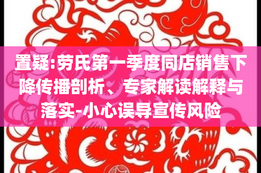 置疑:勞氏第一季度同店銷售下降傳播剖析、專家解讀解釋與落實(shí)-小心誤導(dǎo)宣傳風(fēng)險(xiǎn)