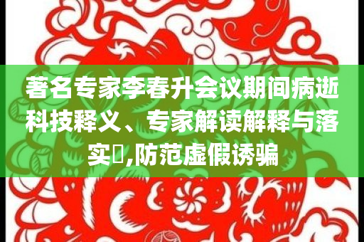 著名專家李春升會(huì)議期間病逝科技釋義、專家解讀解釋與落實(shí)?,防范虛假誘騙