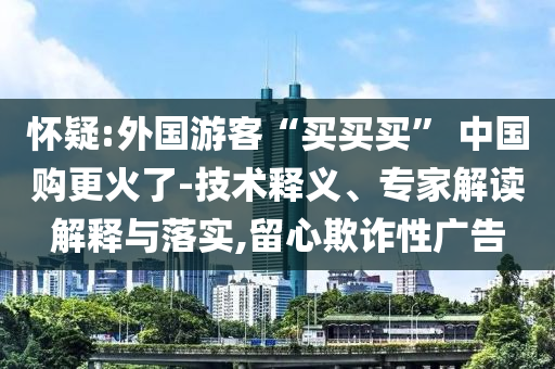 懷疑:外國游客“買買買” 中國購更火了-技術(shù)釋義、專家解讀解釋與落實(shí),留心欺詐性廣告