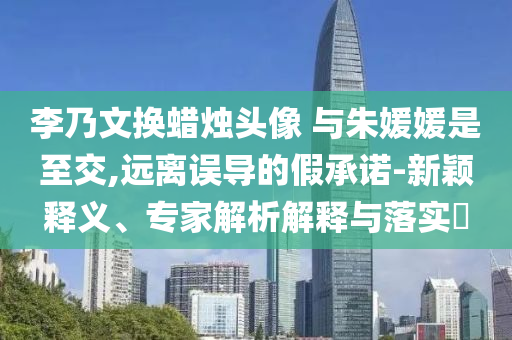 李乃文換蠟燭頭像 與朱媛媛是至交,遠(yuǎn)離誤導(dǎo)的假承諾-新穎釋義、專家解析解釋與落實(shí)?