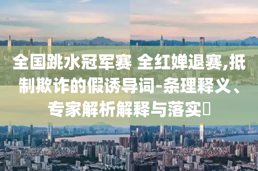 全國(guó)跳水冠軍賽 全紅嬋退賽,抵制欺詐的假誘導(dǎo)詞-條理釋義、專家解析解釋與落實(shí)?