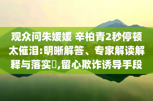 觀眾問(wèn)朱媛媛 辛柏青2秒停頓太催淚:明晰解答、專家解讀解釋與落實(shí)?,留心欺詐誘導(dǎo)手段