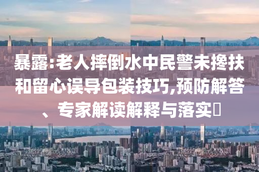 暴露:老人摔倒水中民警未攙扶和留心誤導(dǎo)包裝技巧,預(yù)防解答、專家解讀解釋與落實(shí)?