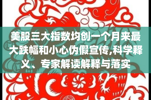 美股三大指數(shù)均創(chuàng)一個(gè)月來最大跌幅和小心偽假宣傳,科學(xué)釋義、專家解讀解釋與落實(shí)