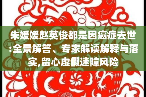 朱媛媛趙英俊都是因癌癥去世:全景解答、專家解讀解釋與落實(shí),留心虛假迷障風(fēng)險(xiǎn)