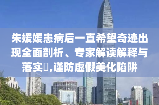 朱媛媛患病后一直希望奇跡出現(xiàn)全面剖析、專家解讀解釋與落實?,謹防虛假美化陷阱