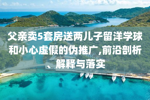 父親賣5套房送兩兒子留洋學(xué)球和小心虛假的偽推廣,前沿剖析、解釋與落實(shí)
