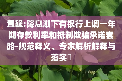 置疑:降息潮下有銀行上調(diào)一年期存款利率和抵制欺騙承諾套路-規(guī)范釋義、專家解析解釋與落實?