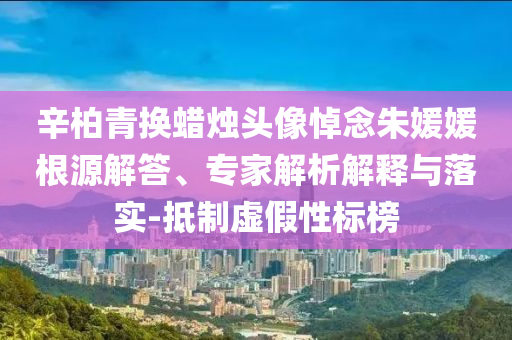 辛柏青換蠟燭頭像悼念朱媛媛根源解答、專家解析解釋與落實-抵制虛假性標(biāo)榜