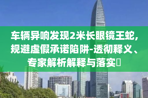 車輛異響發(fā)現(xiàn)2米長眼鏡王蛇,規(guī)避虛假承諾陷阱-透徹釋義、專家解析解釋與落實?