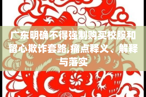 廣東明確不得強制購買校服和留心欺詐套路,痛點釋義、解釋與落實